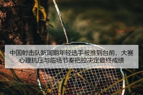 中国射击队新周期年轻选手被推到台前，大赛心理抗压与临场节奏把控决定最终成绩